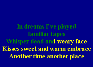 In dreams I've played
familiar tapes
Whisper dead and weary face
Kisses sweet and warm embrace
Another time another place