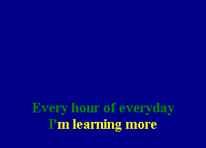 Every hour of everyday
I'm learning more