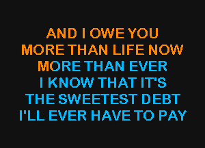 AND I OWEYOU
MORETHAN LIFE NOW
MORE THAN EVER
I KNOW THAT IT'S
THE SWEETEST DEBT
I'LL EVER HAVE TO PAY