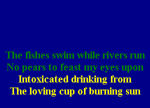 The Iishes swim While rivers run

No pears to feast my eyes upon
Intoxicated drinking from
The loving cup of burning sun