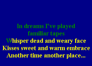 In dreams I've played
familiar tapes
Whisper dead and weary face
Kisses sweet and warm embrace
Another time another place...