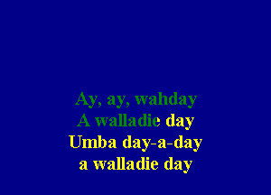Ay, ay, wahday
A walladie (lay
Umba day-a-day
a walladie day