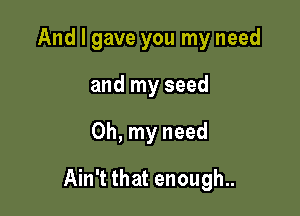 And I gave you my need
and my seed

Oh, my need

Ain't that enough..