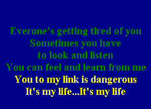 Everone's getting tired of you
Sometimes you have
to look and listen
You can feel and learn from me

You to my link is dangerous
It's my life...It's my life