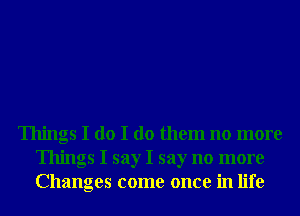 Things I do I do them no more
Things I say I say no more
Changes come once in life