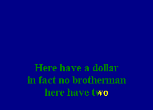 Here have a dollar
in fact no brotherman
here have two
