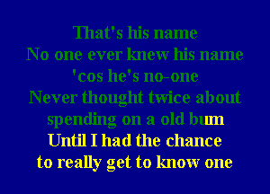 That's his name
N 0 one ever knewr his name
'cos he's no-one
N ever thought twice about
spending on a old bum
Until I had the chance
to really get to knowr one