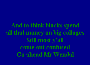And to think blacks spend
all that money on big collages
Still most y' all
come out confused
Go ahead Mr Wendal