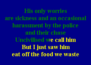 His only worries
are sickness and an occasional
harassment by the police
and their chase
Uncivilised we call him
But I just saw him
eat off the food we waste