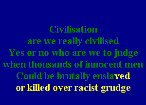 Civilisation
are we really civilised
Yes or no Who are we to judge
When thousands of innocent men
Could be brutally enslaved
or killed over racist grudge