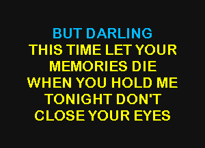 BUT DARLING
THIS TIME LET YOUR
MEMORIES DIE
WHEN YOU HOLD ME
TONIGHT DON'T
CLOSE YOUR EYES