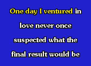 One day I ventured in
love never once
suspected what the

final result would be