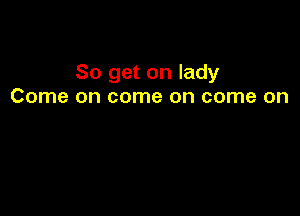 So get on lady
Come on come on come on