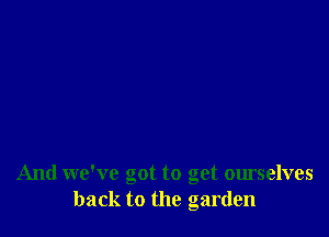 And we've got to get ourselves
back to the garden