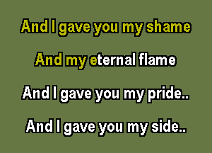 And I gave you my shame

And my eternal flame

And I gave you my pride...

And I gave you my side..