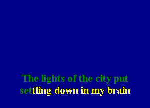 The lights of the city put
settling down in my brain