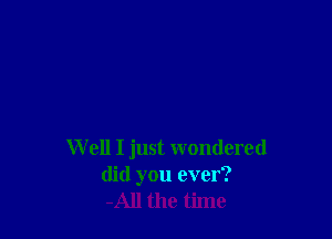 W ell I just wondered
did you ever?
-All the time