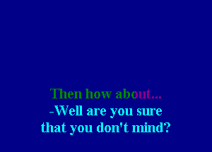 Then how about...
-Well are you sure
that you don't mind?