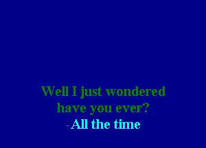 W ell I just wondered
have you over?
-All the time