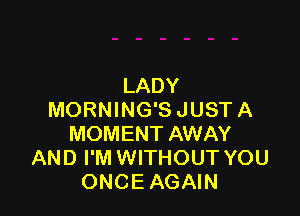 LADY

MORNING'SJUSTA
MOMENT AWAY
AND I'M WITHOUT YOU
ONCE AGAIN