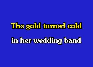 The gold turned cold

in her wedding band