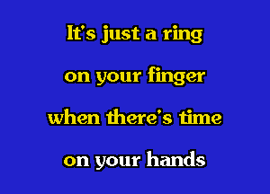 It's just a ring
on your finger

when there's time

on your hands