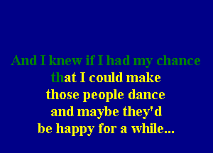 And I knewr if I had my chance
that I could make
those people dance
and maybe they'd
be happy for a While...