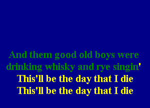 And them good old boys were
drinking Whisky and rye singin'
Ihis'll be the day that I die
Ihis'll be the day that I die