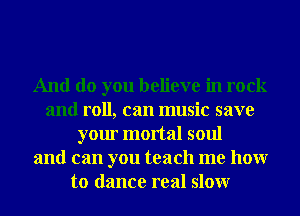 And do you believe in rock
and roll, can music save
your mortal soul
and can you teach me hour
to dance real slowr