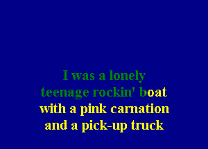 I was a lonely
teenage rockin' boat
with a pink carnation

and a pick-up truck I