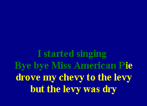 I started singing
Bye bye Miss American Pie
drove my Chevy to the levy
but the levy was dry