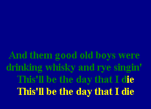 And them good old boys were
drinking Whisky and rye singin'
Ihis'll be the day that I die
Ihis'll be the day that I die
