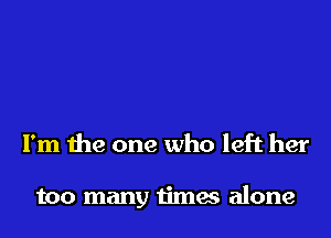 I'm the one who left her

too many times alone