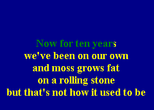N 0W for ten years
we've been on our own
and moss grows fat
on a rolling stone
but that's not hour it used to be