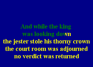 And while the king
was looking down
the jester stole his thomy crown
the court room was adjourned
no verdict was returned