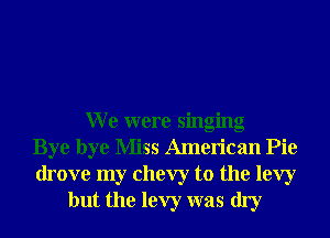 W e were singing
Bye bye Miss American Pie
drove my Chevy to the levy
but the levy was dry