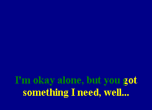 I'm okay alone, but you got
something I need, well...