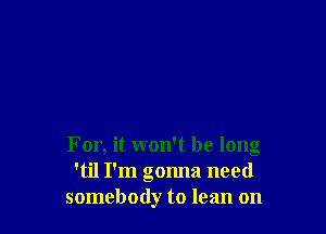 For, it won't be long
'til I'm gonna need
somebody to lean on