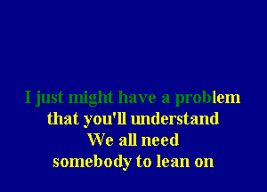 I just might have a problem
that you'll understand
W e all need

somebody to lean on