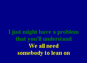 I just might have a problem
that you'll understand
W e all need

somebody to lean on