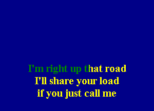 I'm right up that road
I'll share your load
if you just call me