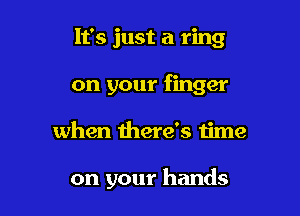 It's just a ring
on your finger

when there's time

on your hands