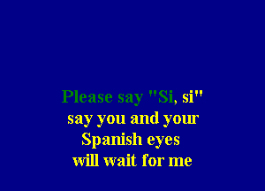 Please say Si, si
say you and your
Spanish eyes
will wait for me