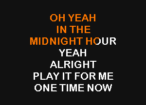 OH YEAH
IN THE
MIDNIGHT HOUR

YEAH
ALRIGHT
PLAY IT FOR ME
ONETIME NOW