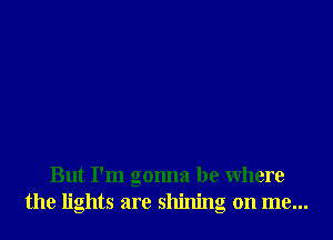 But I'm gonna be Where
the lights are shining on me...