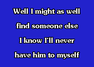 Well I might as well
find someone else
I know I'll never

have him to myself