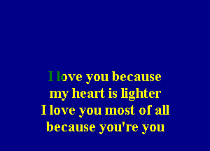 I love you because
my heart is lighter
I love you most of all
because you're you