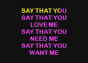 SAY THAT YOU
SAY THAT YOU
LOVE ME

SAY THAT YOU
NEED ME
SAY THAT YOU
WANT ME