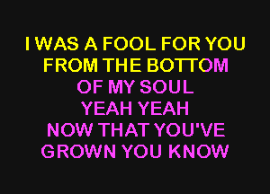 I WAS A FOOL FOR YOU
FROM THE BOTTOM
OF MY SOUL
YEAH YEAH
NOW THAT YOU'VE

GROWN YOU KNOW I