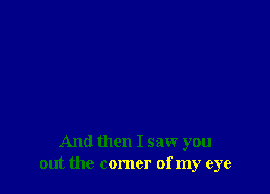 And then I saw you
out the comer of my eye